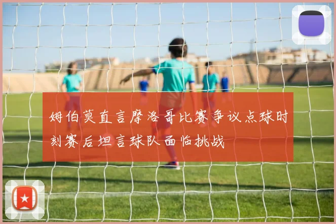 姆伯莫直言摩洛哥比赛争议点球时刻赛后坦言球队面临挑战