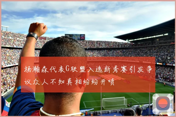 杨瀚森代表G联盟入选新秀赛引发争议众人不知真相纷纷开喷