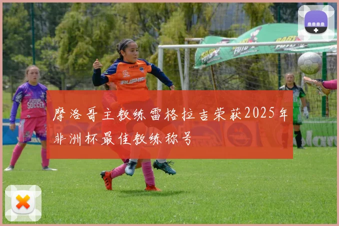摩洛哥主教练雷格拉吉荣获2025年非洲杯最佳教练称号