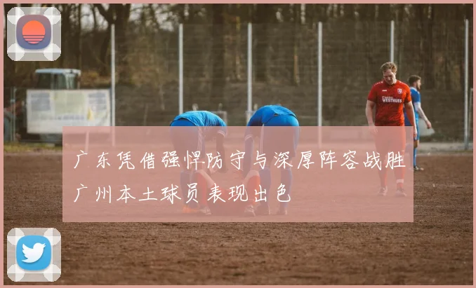 广东凭借强悍防守与深厚阵容战胜广州本土球员表现出色