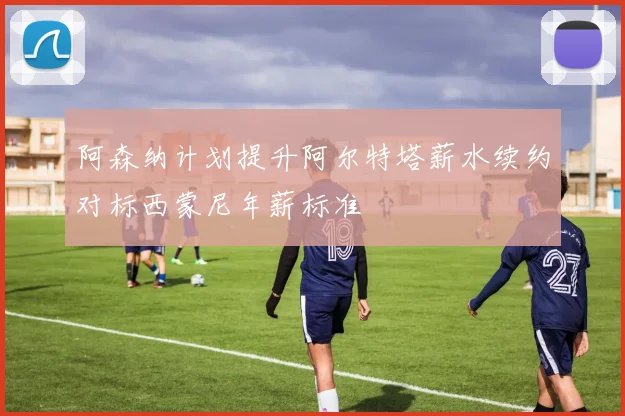 阿森纳计划提升阿尔特塔薪水续约对标西蒙尼年薪标准