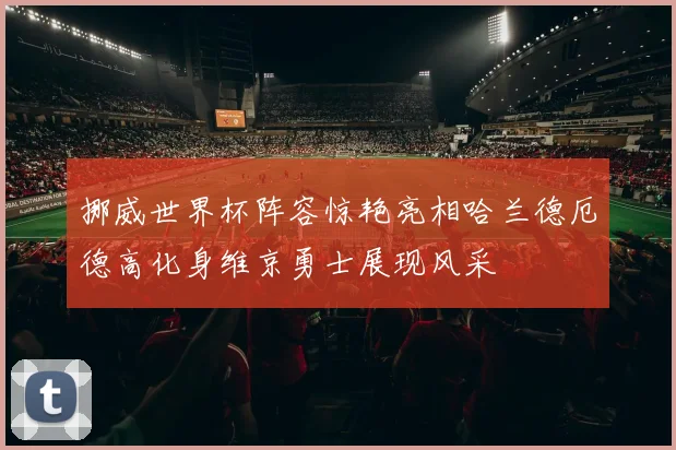 挪威世界杯阵容惊艳亮相哈兰德厄德高化身维京勇士展现风采