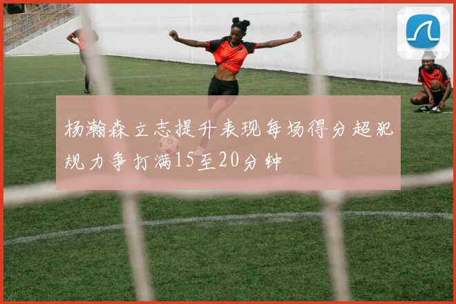 杨瀚森立志提升表现每场得分超犯规力争打满15至20分钟