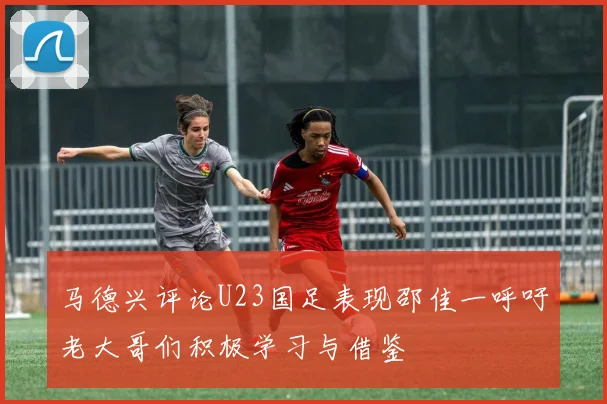 马德兴评论U23国足表现邵佳一呼吁老大哥们积极学习与借鉴