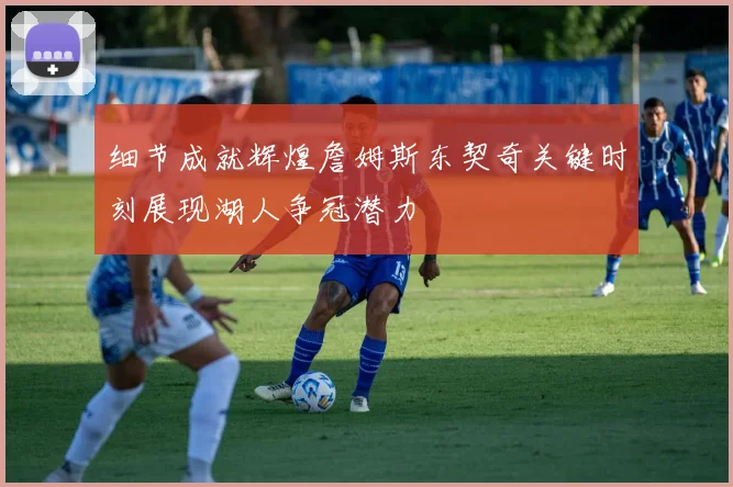 细节成就辉煌詹姆斯东契奇关键时刻展现湖人争冠潜力