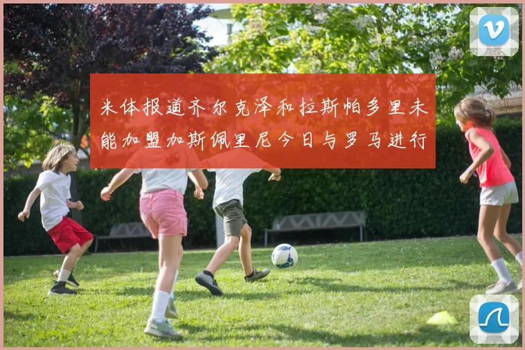 米体报道齐尔克泽和拉斯帕多里未能加盟加斯佩里尼今日与罗马进行会谈