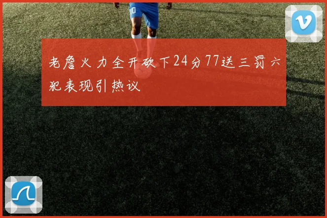 老詹火力全开砍下24分77送三罚六犯表现引热议